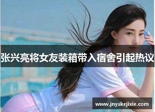 张兴亮将女友装箱带入宿舍引起热议